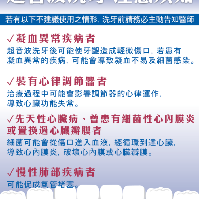 超音波洗牙注意須知 超音波洗牙注意須知,凝血異常疾病者、裝有心律調節器者,先天性心臟病,慢性肺部疾病者請務必主動告知醫師