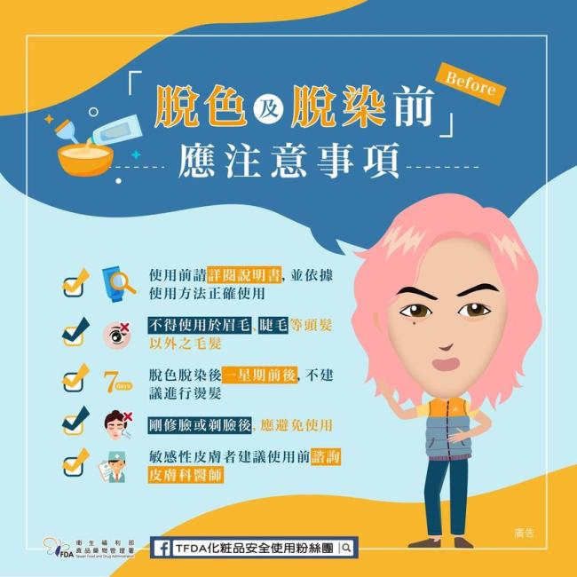脫色及脫染之應注意事項 脫色及脫染劑使用前請詳閱說明書並正確使用,操作時若不慎接觸眼睛、臉、頸部,請立即沖洗,有異常現象請迅速就醫