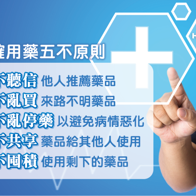 正確用藥,確實掌握五不原則! 1.「不聽信」他人推薦藥品 2.「不亂買」來路不明藥品 3.「不亂停藥」以避免病情惡化 4.「不共享」藥品給其他人使用 5.「不囤積」使用剩下的藥品