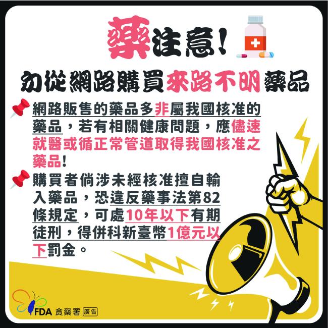 網路販售的藥品多非屬我國核准的藥品，若有相關健康問題，應儘速就醫或循正常管道取得我國核准之藥品！ 購買者倘涉未經核准擅自輸入藥品，恐違反藥事法第82條規定，可處10年以下有期徒刑，得併科新臺幣1億元以下罰金。